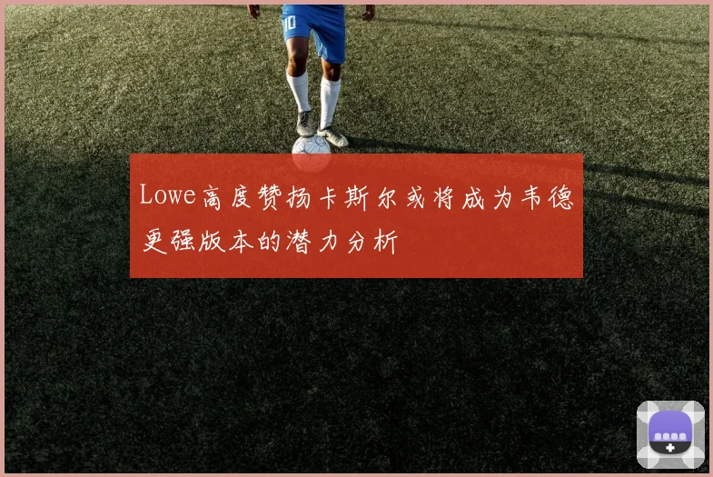 Lowe高度赞扬卡斯尔或将成为韦德更强版本的潜力分析