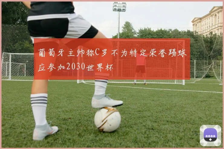 葡萄牙主帅称C罗不为特定荣誉踢球应参加2030世界杯