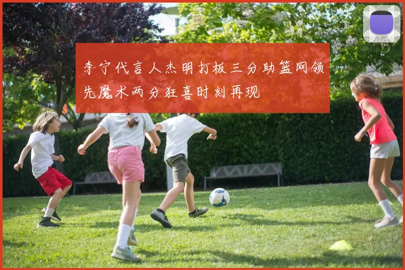 李宁代言人杰明打板三分助篮网领先魔术两分狂喜时刻再现