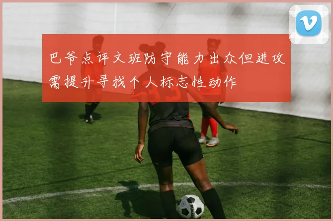 巴爷点评文班防守能力出众但进攻需提升寻找个人标志性动作