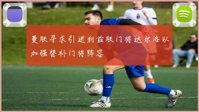 曼联寻求引进利兹联门将达尔洛以加强替补门将阵容