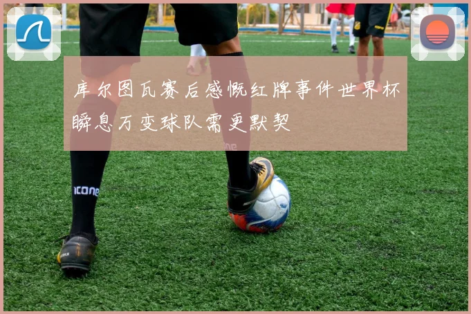库尔图瓦赛后感慨红牌事件世界杯瞬息万变球队需更默契