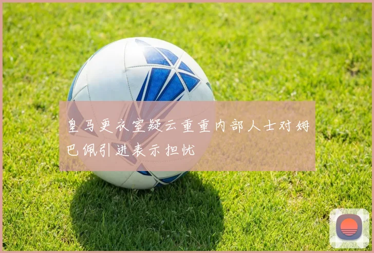 皇马更衣室疑云重重内部人士对姆巴佩引进表示担忧
