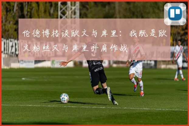 伦德博格谈欧文与库里：我既是欧文粉丝又与库里并肩作战
