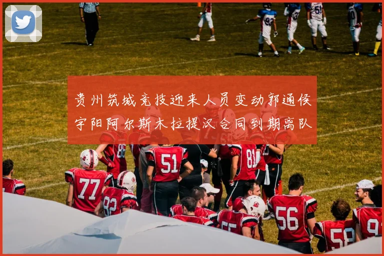 贵州筑城竞技迎来人员变动郭通侯宇阳阿尔斯木拉提汉合同到期离队