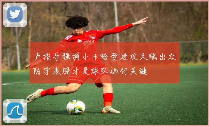 卢指导强调小卡哈登进攻天赋出众防守表现才是球队远行关键