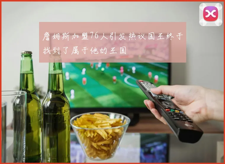 詹姆斯加盟76人引发热议国王终于找到了属于他的王国