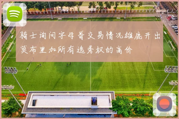 骑士询问字母哥交易情况雄鹿开出莫布里加所有选秀权的高价