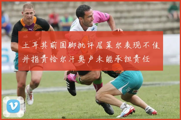 土耳其前国脚批评居莱尔表现不佳并指责恰尔汗奥卢未能承担责任