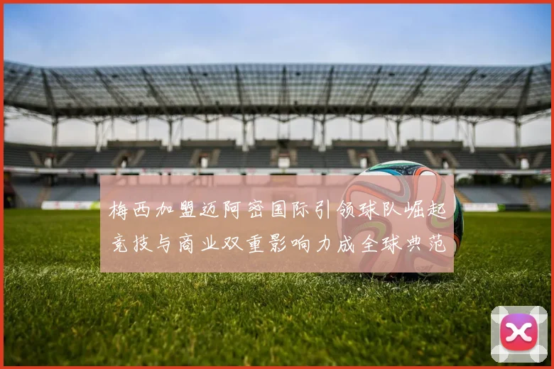 梅西加盟迈阿密国际引领球队崛起竞技与商业双重影响力成全球典范