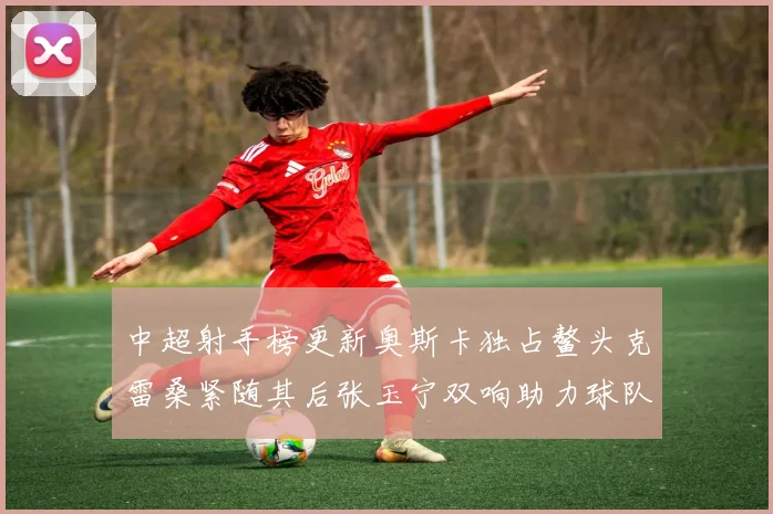 中超射手榜更新奥斯卡独占鳌头克雷桑紧随其后张玉宁双响助力球队