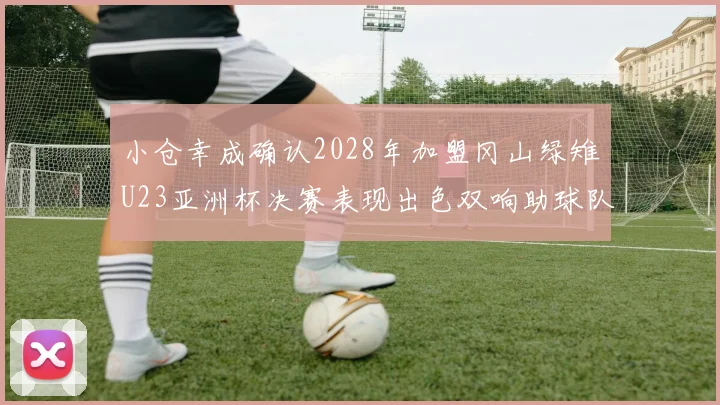 小仓幸成确认2028年加盟冈山绿雉U23亚洲杯决赛表现出色双响助球队夺冠