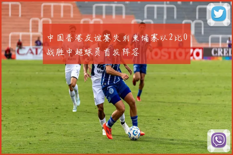 中国香港友谊赛失利柬埔寨以2比0战胜中超球员首发阵容