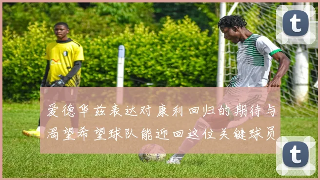爱德华兹表达对康利回归的期待与渴望希望球队能迎回这位关键球员