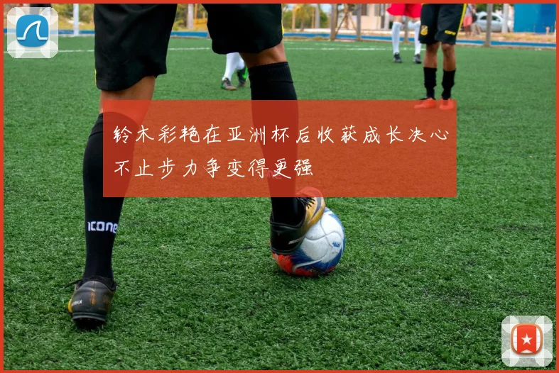 铃木彩艳在亚洲杯后收获成长决心不止步力争变得更强