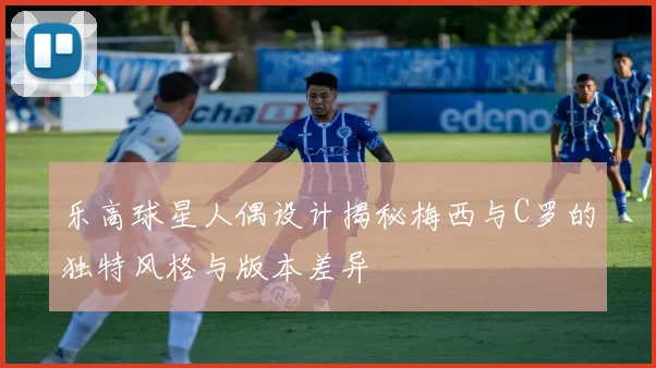 乐高球星人偶设计揭秘梅西与C罗的独特风格与版本差异