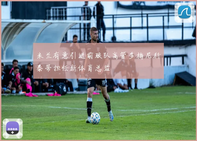 米兰有意引进前狼队高管多梅尼科泰蒂担任新体育总监