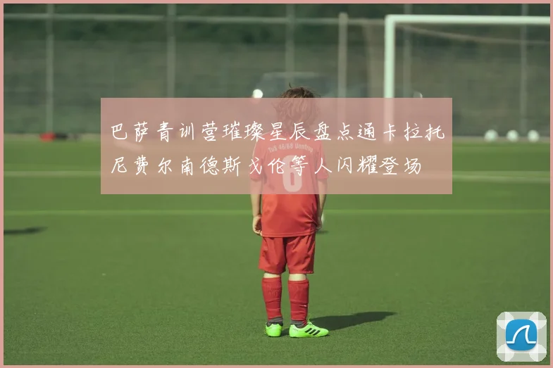 巴萨青训营璀璨星辰盘点通卡拉托尼费尔南德斯戈伦等人闪耀登场