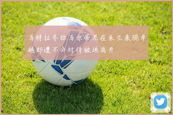 马特拉齐称马尔蒂尼在米兰表现卓越却遭不公对待被迫离开