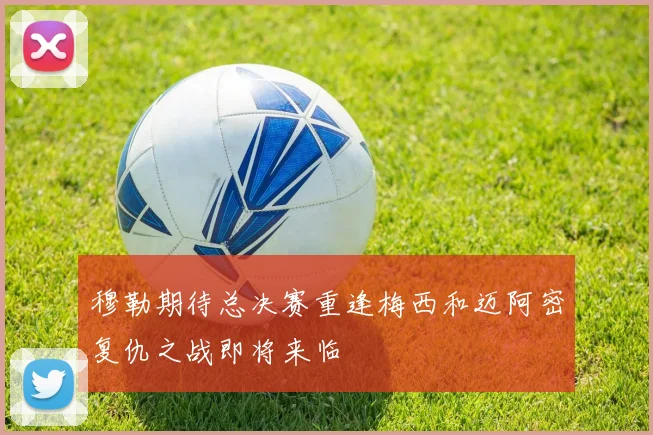 穆勒期待总决赛重逢梅西和迈阿密复仇之战即将来临