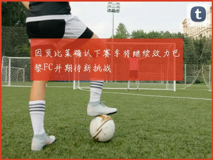 因莫比莱确认下赛季将继续效力巴黎FC并期待新挑战