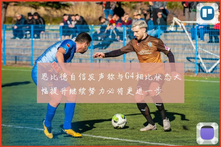 恩比德自信发声称与G4相比状态大幅提升继续努力必将更进一步
