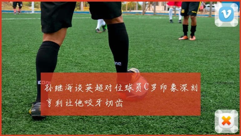 孙继海谈英超对位球员C罗印象深刻亨利让他咬牙切齿