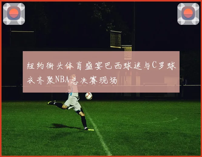 纽约街头体育盛宴巴西球迷与C罗球衣齐聚NBA总决赛现场