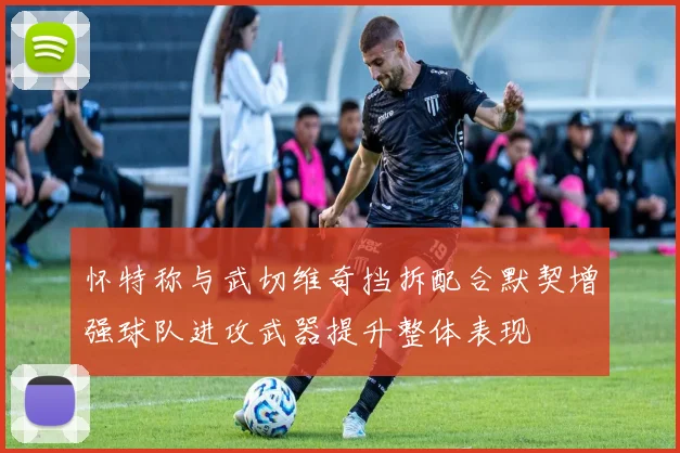 怀特称与武切维奇挡拆配合默契增强球队进攻武器提升整体表现