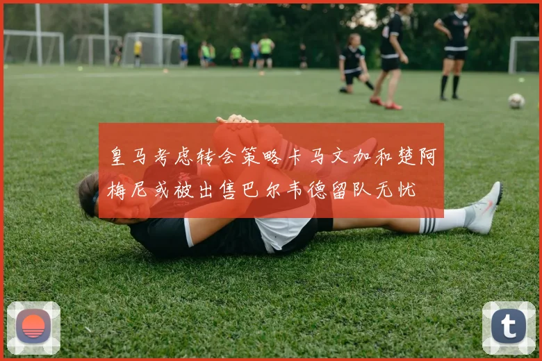 皇马考虑转会策略卡马文加和楚阿梅尼或被出售巴尔韦德留队无忧