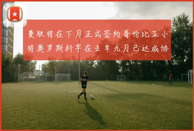 曼联将在下月正式签约哥伦比亚小将奥罗斯科早在去年九月已达成协议