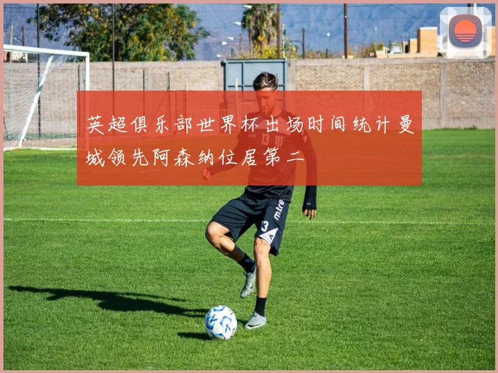 英超俱乐部世界杯出场时间统计曼城领先阿森纳位居第二