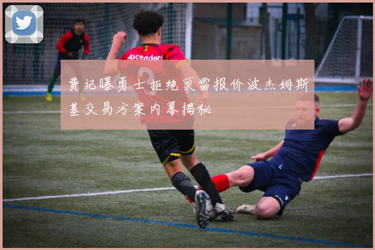 费记曝勇士拒绝莫雷报价波杰姆斯基交易方案内幕揭秘