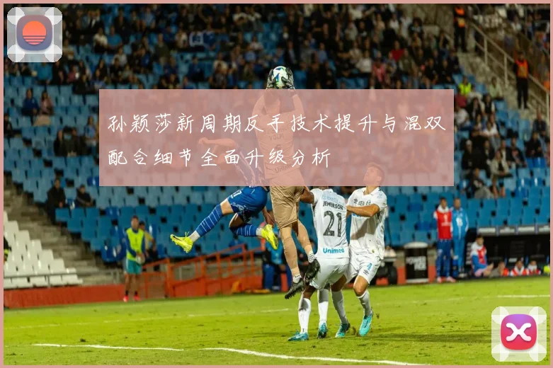 孙颖莎新周期反手技术提升与混双配合细节全面升级分析