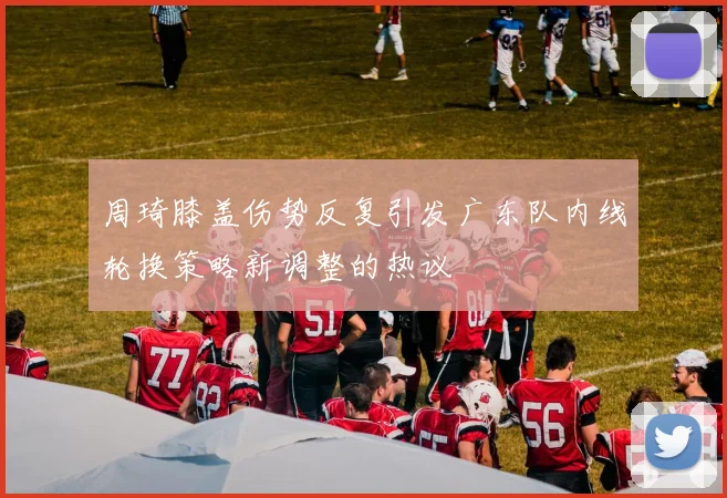 周琦膝盖伤势反复引发广东队内线轮换策略新调整的热议