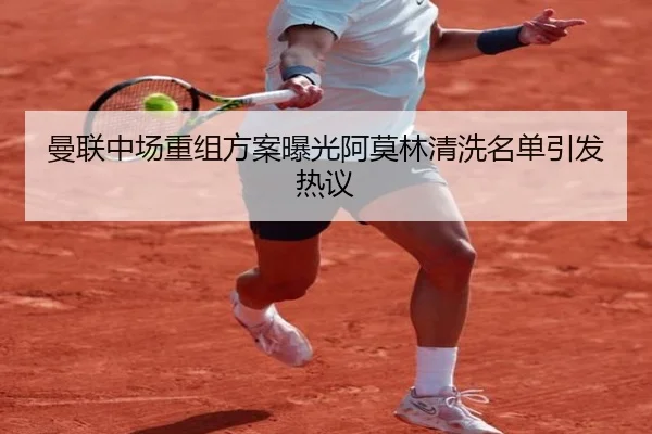 曼联中场重组方案曝光阿莫林清洗名单引发热议